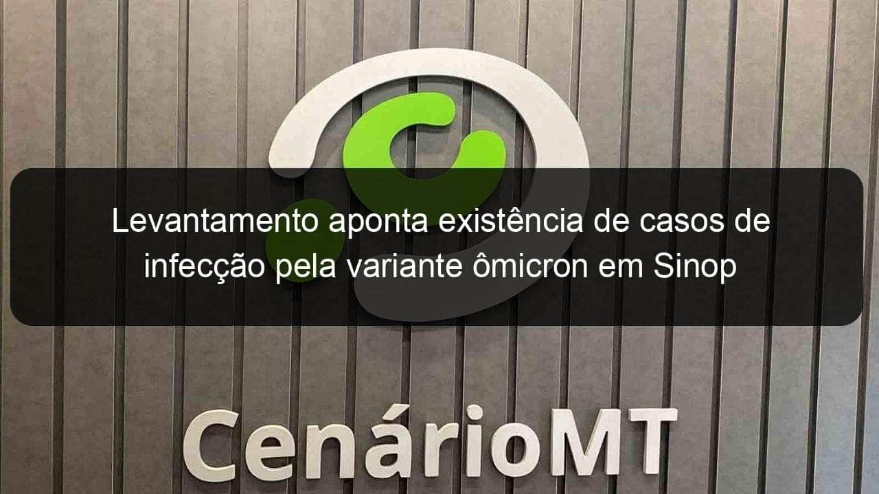 levantamento aponta existencia de casos de infeccao pela variante omicron em sinop 1101700