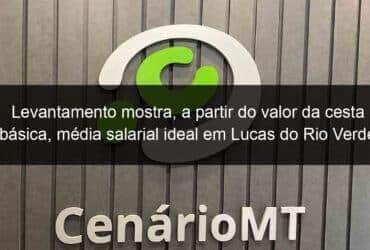 levantamento mostra a partir do valor da cesta basica media salarial ideal em lucas do rio verde 1346567