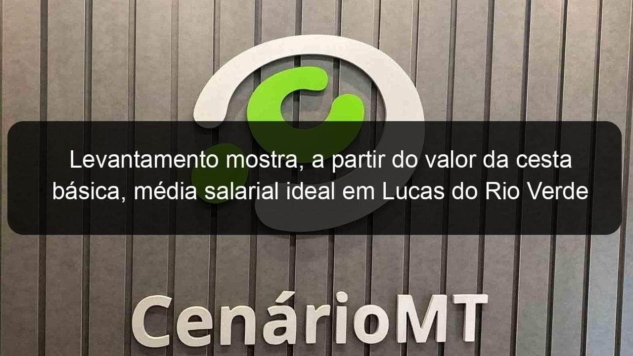 levantamento mostra a partir do valor da cesta basica media salarial ideal em lucas do rio verde 1346567