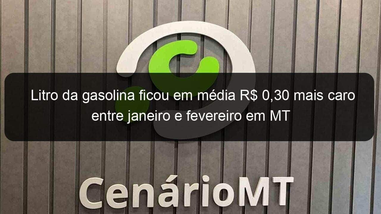 litro da gasolina ficou em media r 030 mais caro entre janeiro e fevereiro em mt 1019989