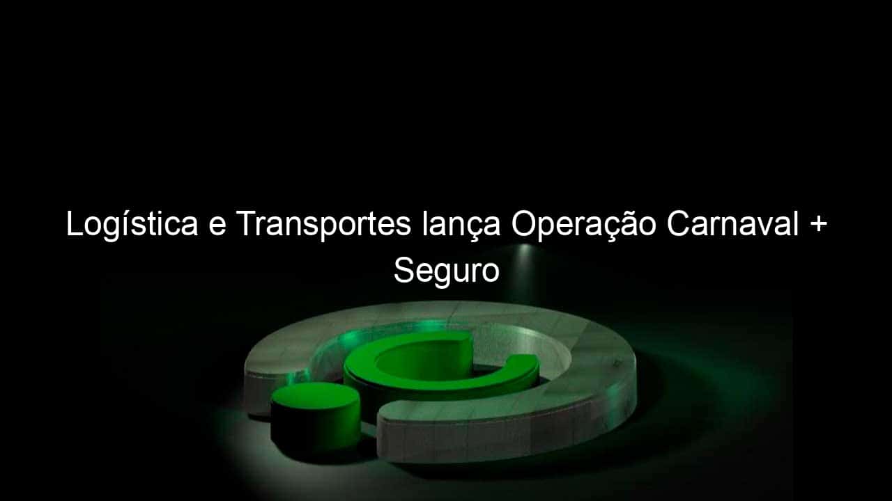 logistica e transportes lanca operacao carnaval seguro 809485