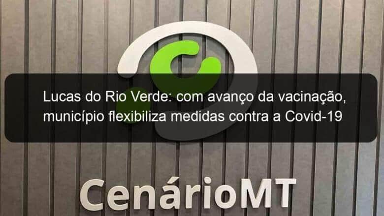 lucas do rio verde com avanco da vacinacao municipio flexibiliza medidas contra a covid 19 1066510