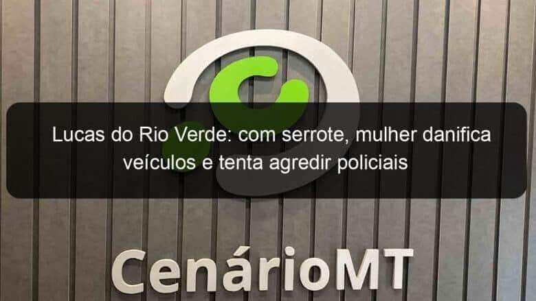 lucas do rio verde com serrote mulher danifica veiculos e tenta agredir policiais 839139