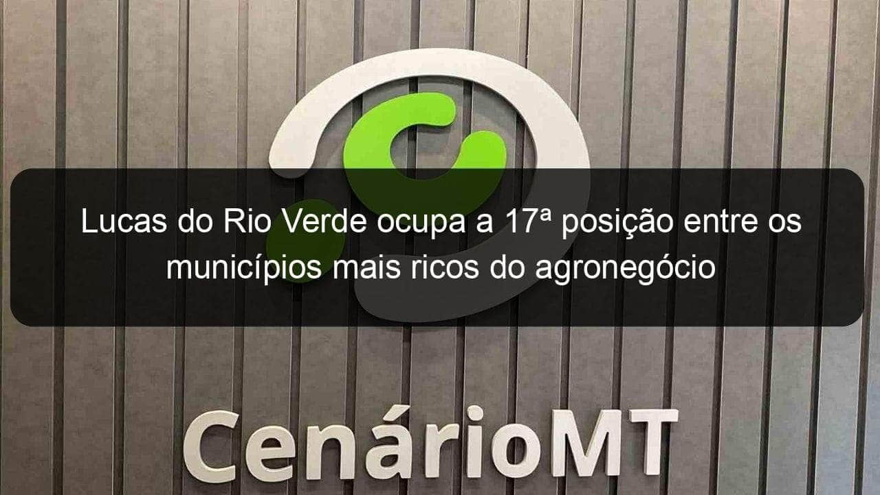 lucas do rio verde ocupa a 17a posicao entre os municipios mais ricos do agronegocio 1101139