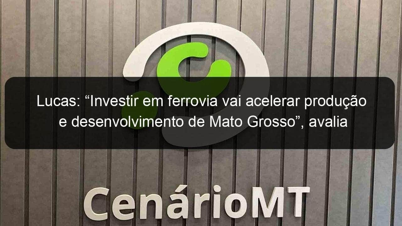 lucas investir em ferrovia vai acelerar producao e desenvolvimento de mato grosso avalia deputado 1057703