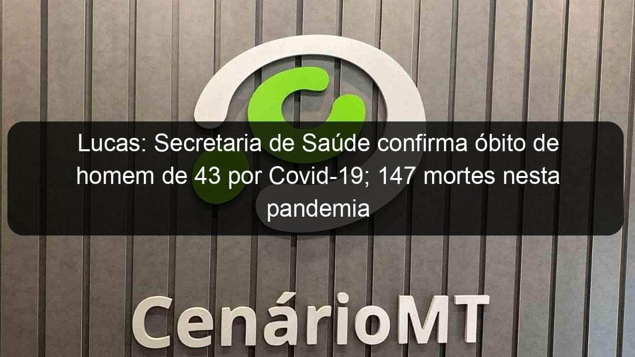 lucas secretaria de saude confirma obito de homem de 43 por covid 19 147 mortes nesta pandemia 1044465