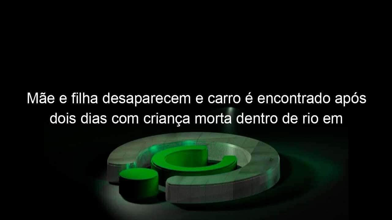 mae e filha desaparecem e carro e encontrado apos dois dias com crianca morta dentro de rio em sc 1189214