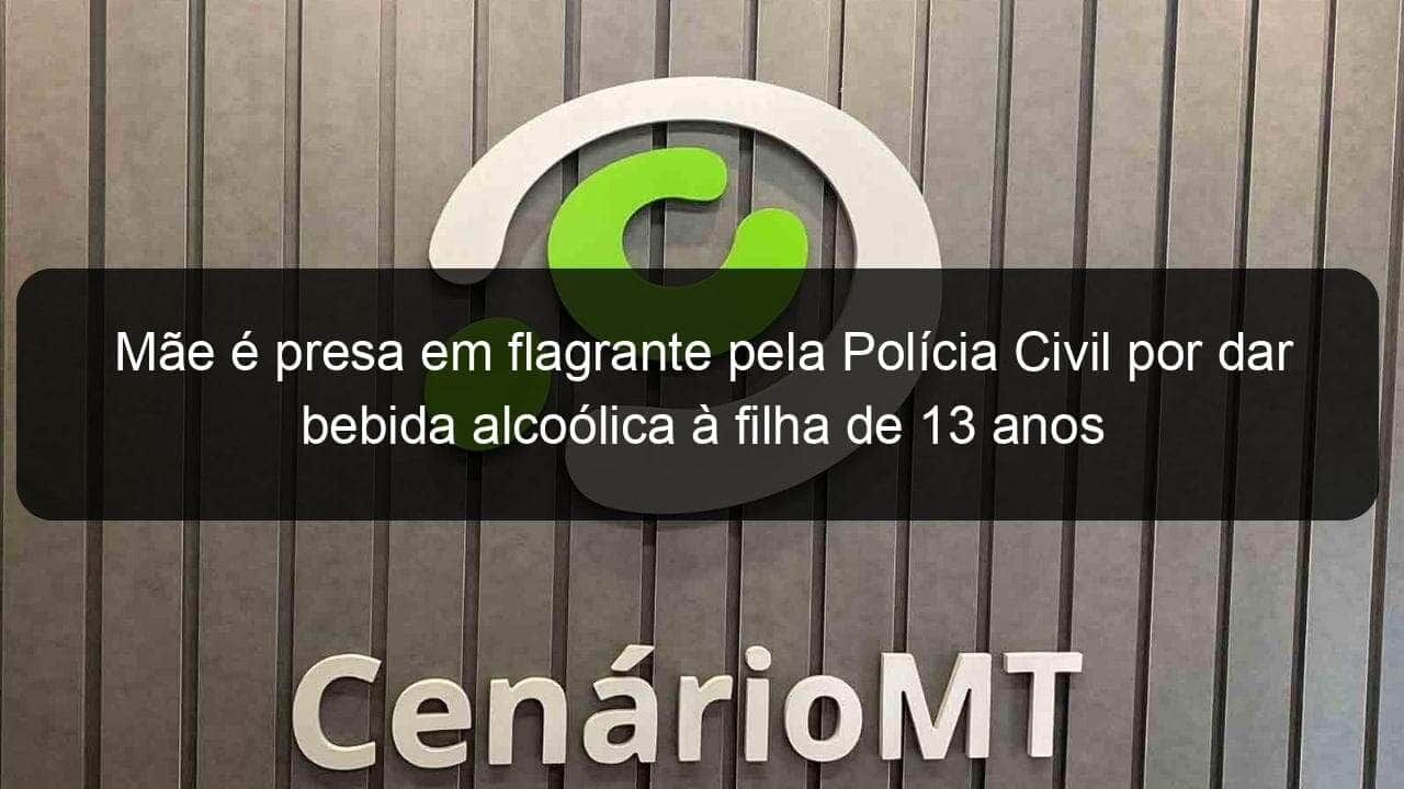 mae e presa em flagrante pela policia civil por dar bebida alcoolica a filha de 13 anos 1046980