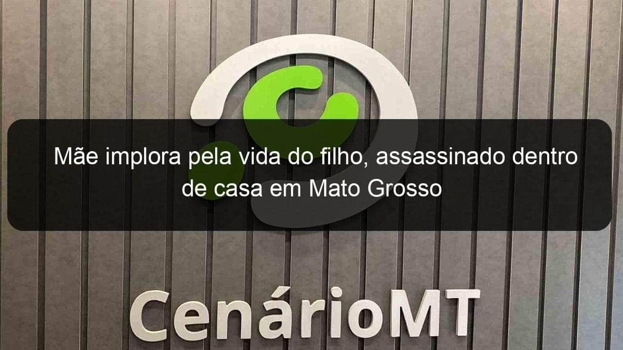 mae implora pela vida do filho assassinado dentro de casa em mato grosso 1308073