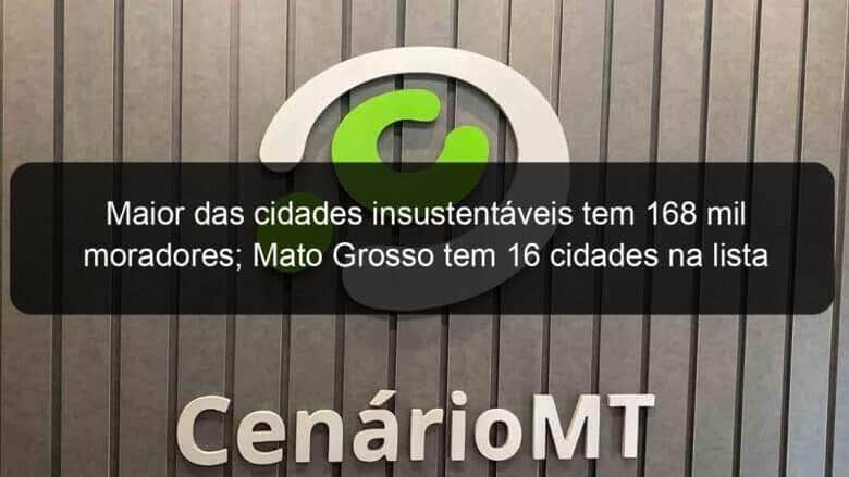 maior das cidades insustentaveis tem 168 mil moradores mato grosso tem 16 cidades na lista 887345