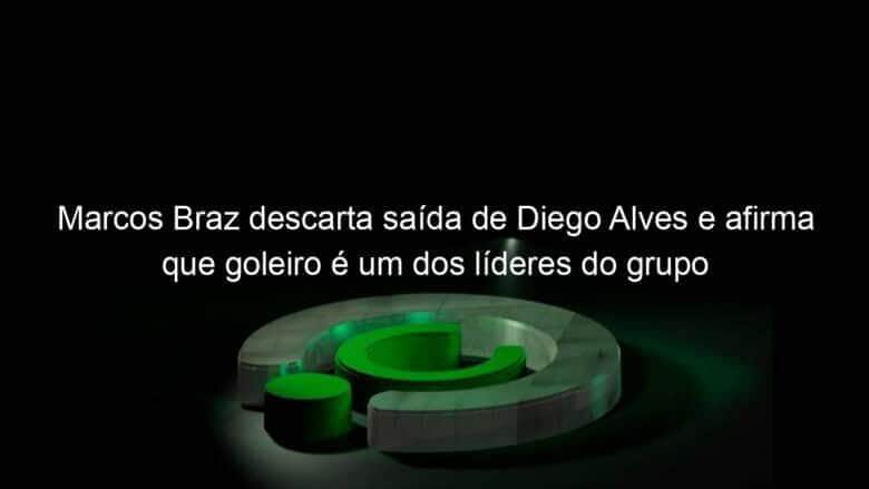 marcos braz descarta saida de diego alves e afirma que goleiro e um dos lideres do grupo 985143