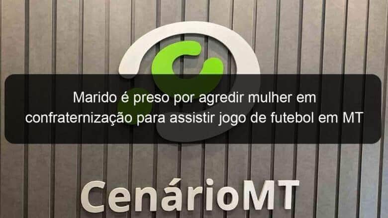 marido e preso por agredir mulher em confraternizacao para assistir jogo de futebol em mt 826286