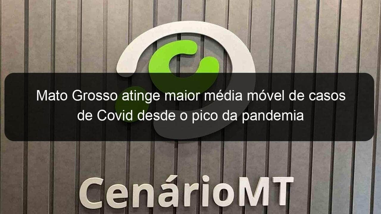 mato grosso atinge maior media movel de casos de covid desde o pico da pandemia 1005924