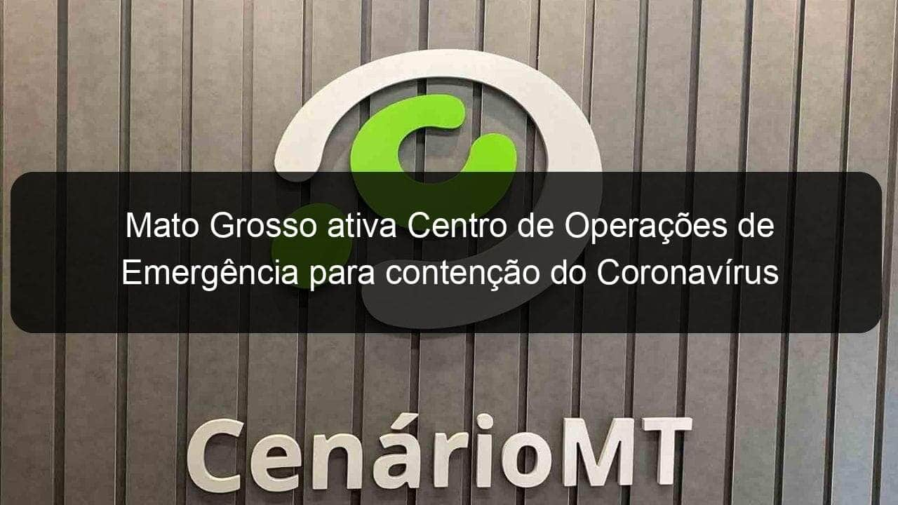 mato grosso ativa centro de operacoes de emergencia para contencao do coronavirus 894835