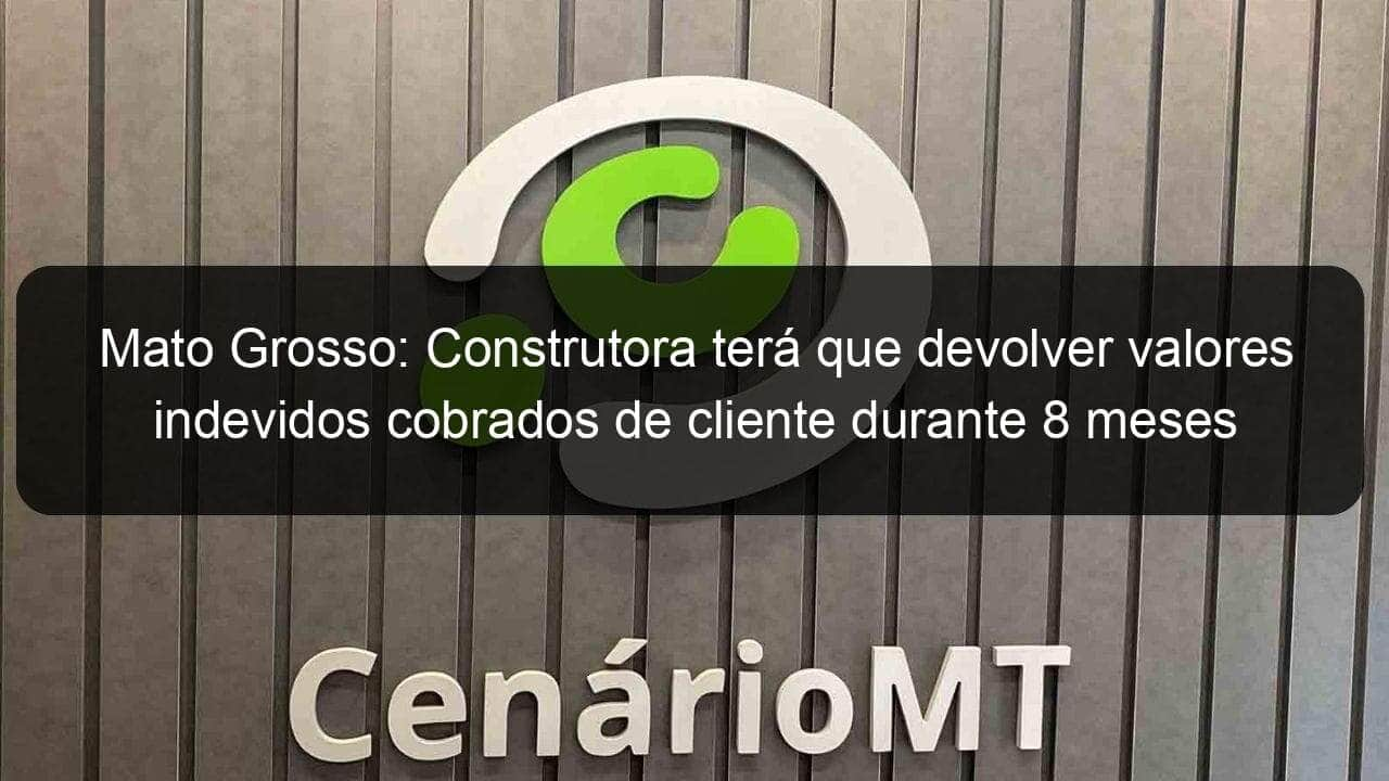 mato grosso construtora tera que devolver valores indevidos cobrados de cliente durante 8 meses 1224322