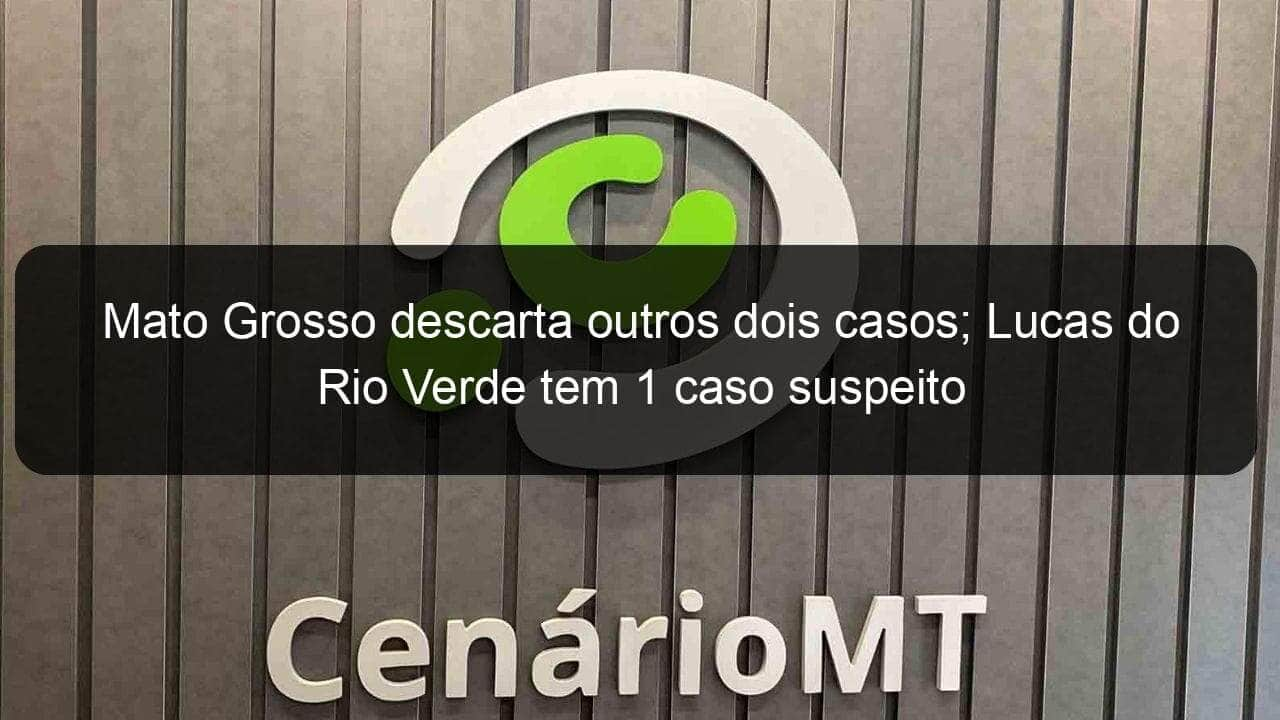 mato grosso descarta outros dois casos lucas do rio verde tem 1 caso suspeito 900344