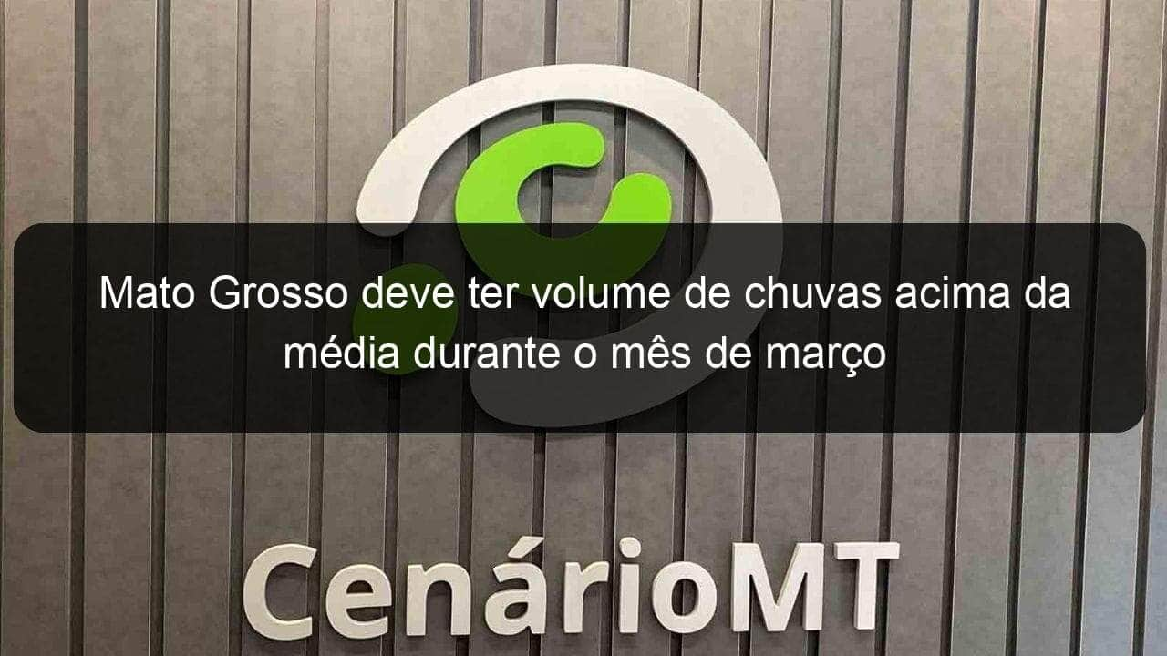 mato grosso deve ter volume de chuvas acima da media durante o mes de marco 898324