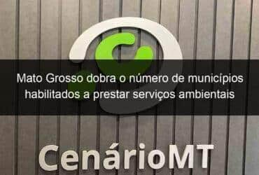 mato grosso dobra o numero de municipios habilitados a prestar servicos ambientais 783992