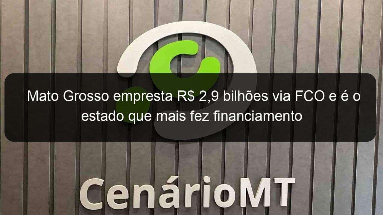 mato grosso empresta r 29 bilhoes via fco e e o estado que mais fez financiamento 773347