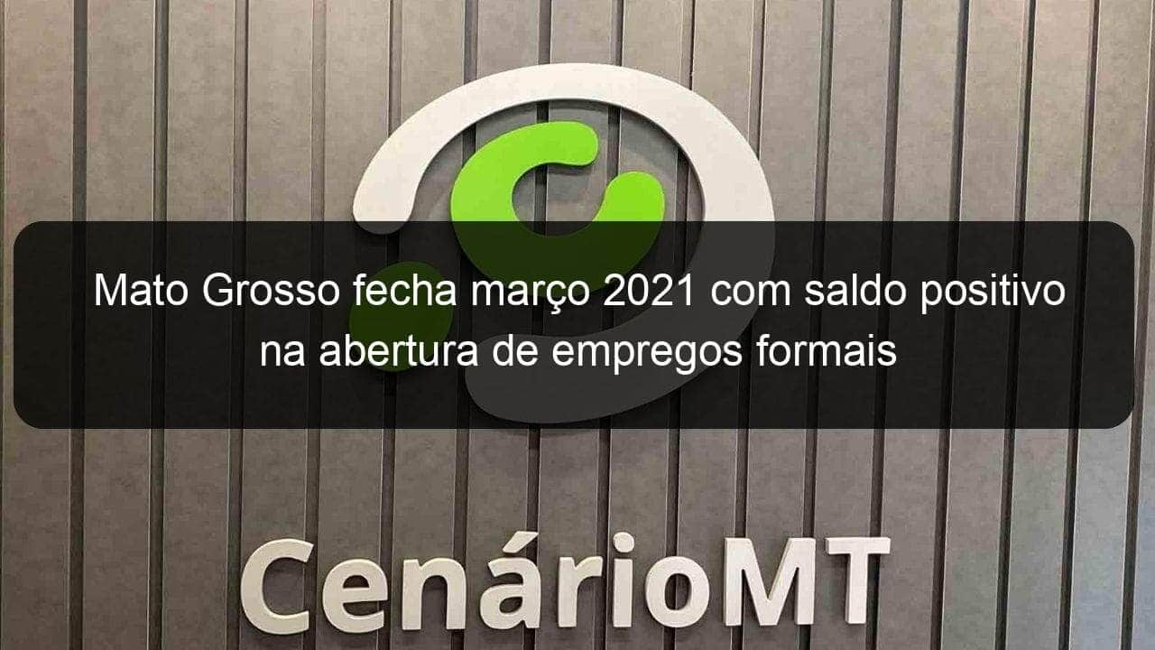 mato grosso fecha marco 2021 com saldo positivo na abertura de empregos formais 1036859