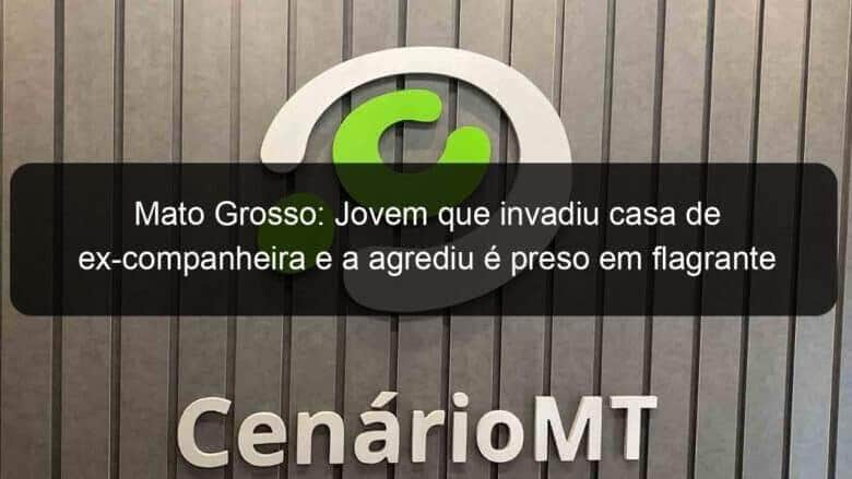 mato grosso jovem que invadiu casa de ex companheira e a agrediu e preso em flagrante 1140211