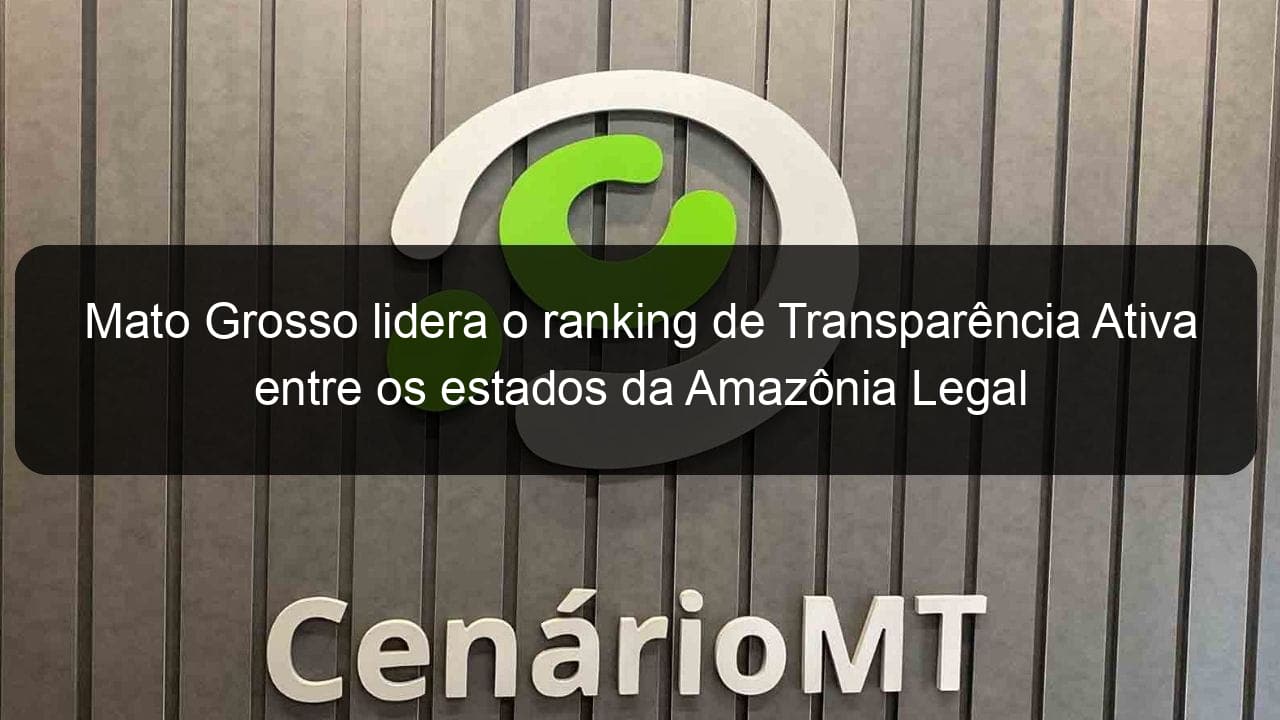mato grosso lidera o ranking de transparencia ativa entre os estados da amazonia legal 807870