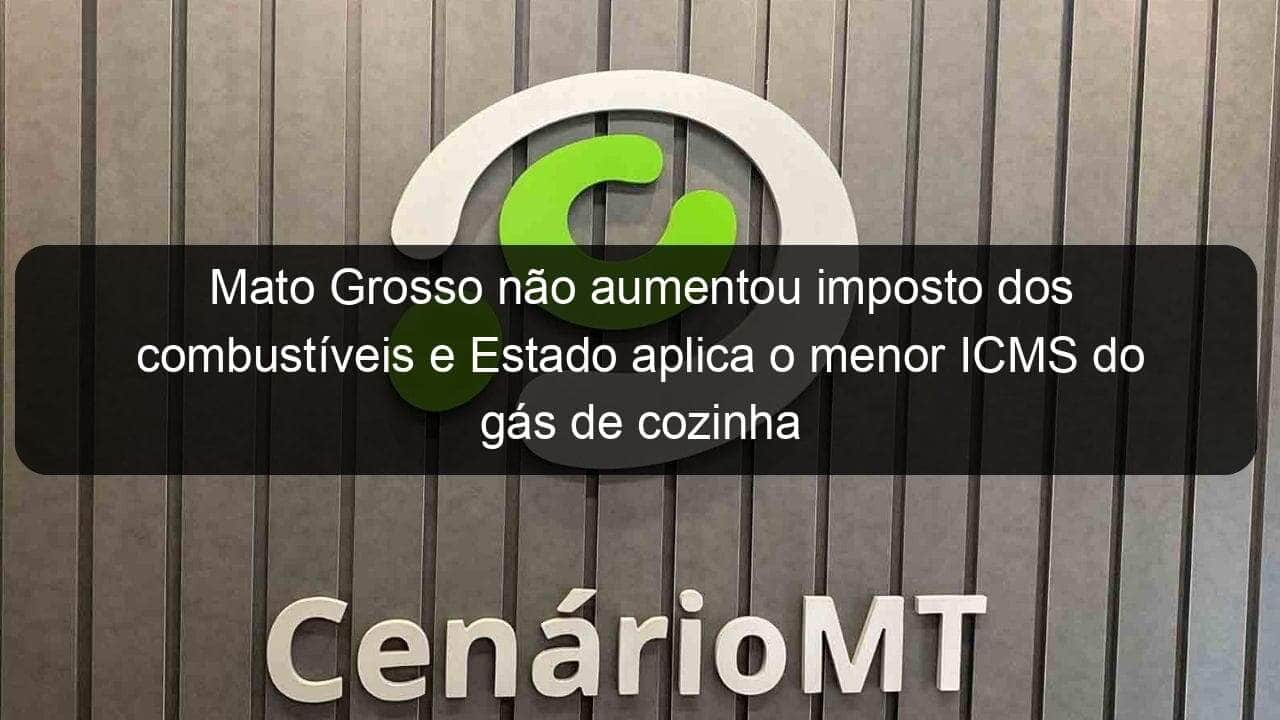 mato grosso nao aumentou imposto dos combustiveis e estado aplica o menor icms do gas de cozinha do pais 1066051