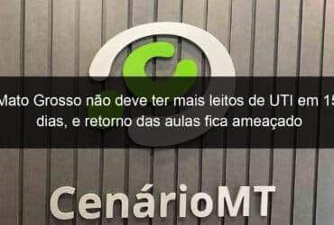 mato grosso nao deve ter mais leitos de uti em 15 dias e retorno das aulas fica ameacado 1005677