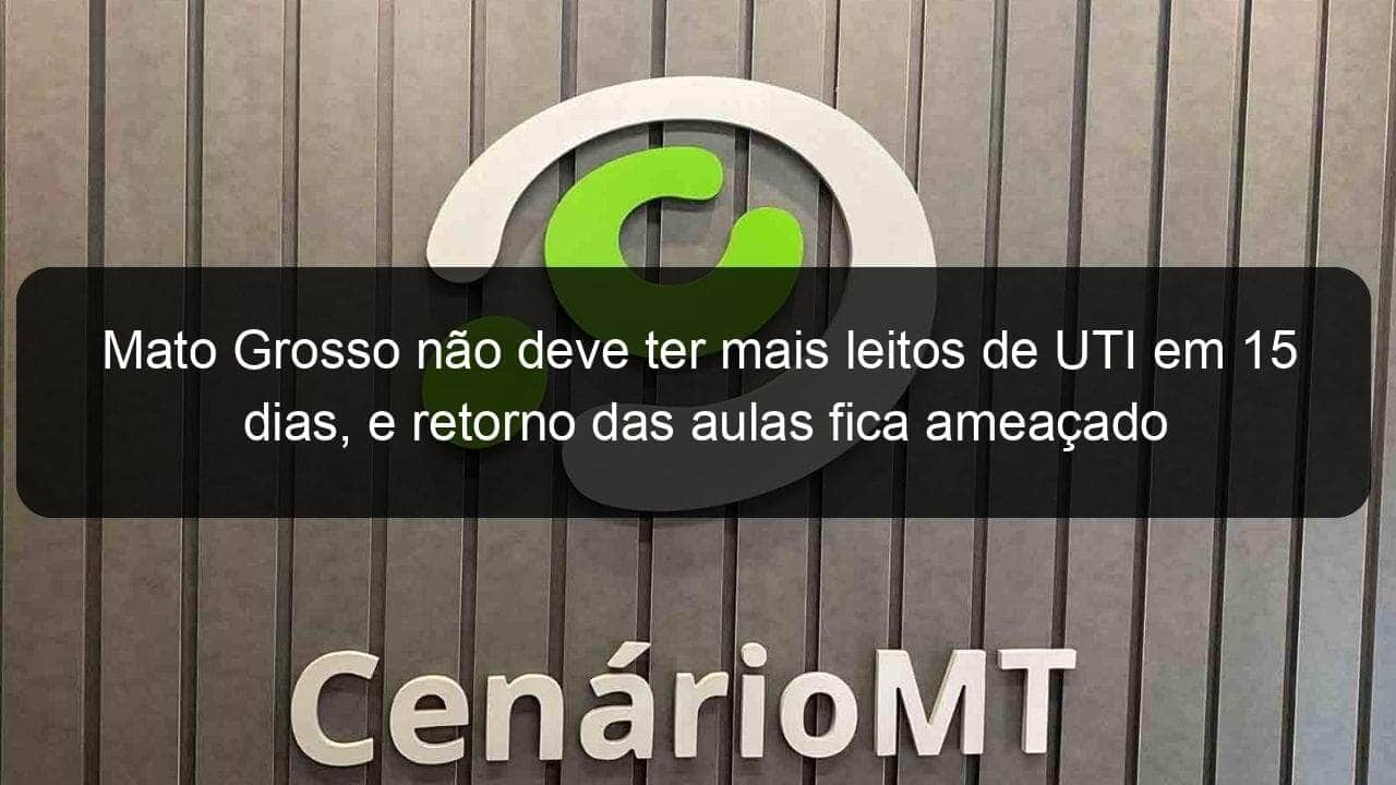 mato grosso nao deve ter mais leitos de uti em 15 dias e retorno das aulas fica ameacado 1005677