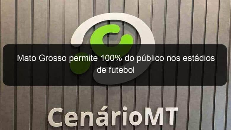 mato grosso permite 100 do publico nos estadios de futebol 1077684