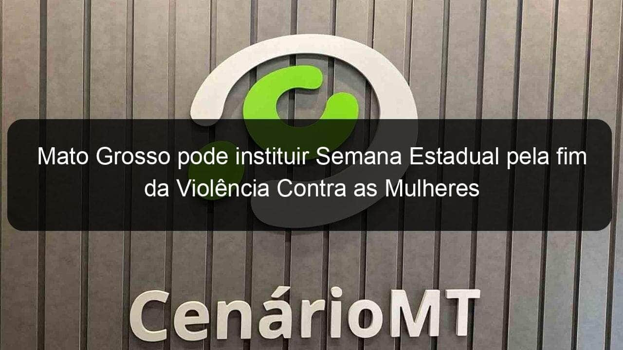 mato grosso pode instituir semana estadual pela fim da violencia contra as mulheres 1094024