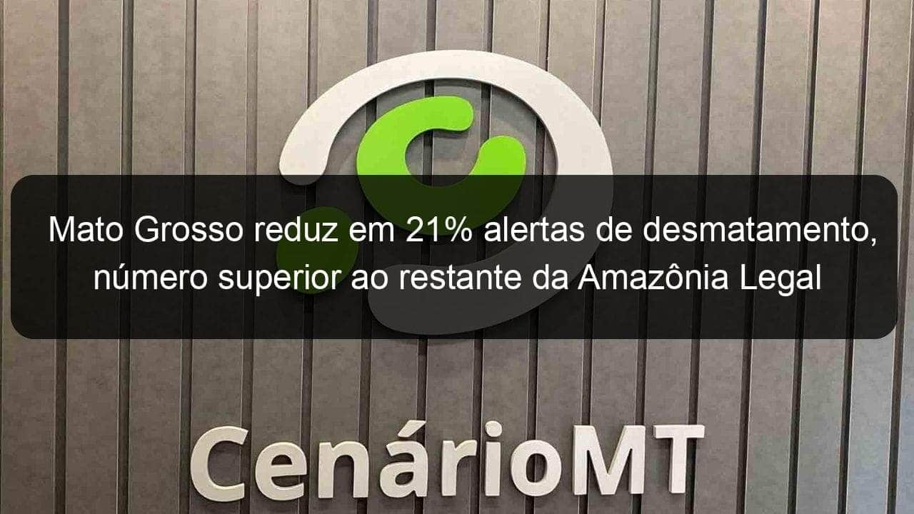 mato grosso reduz em 21 alertas de desmatamento numero superior ao restante da amazonia legal 1063468