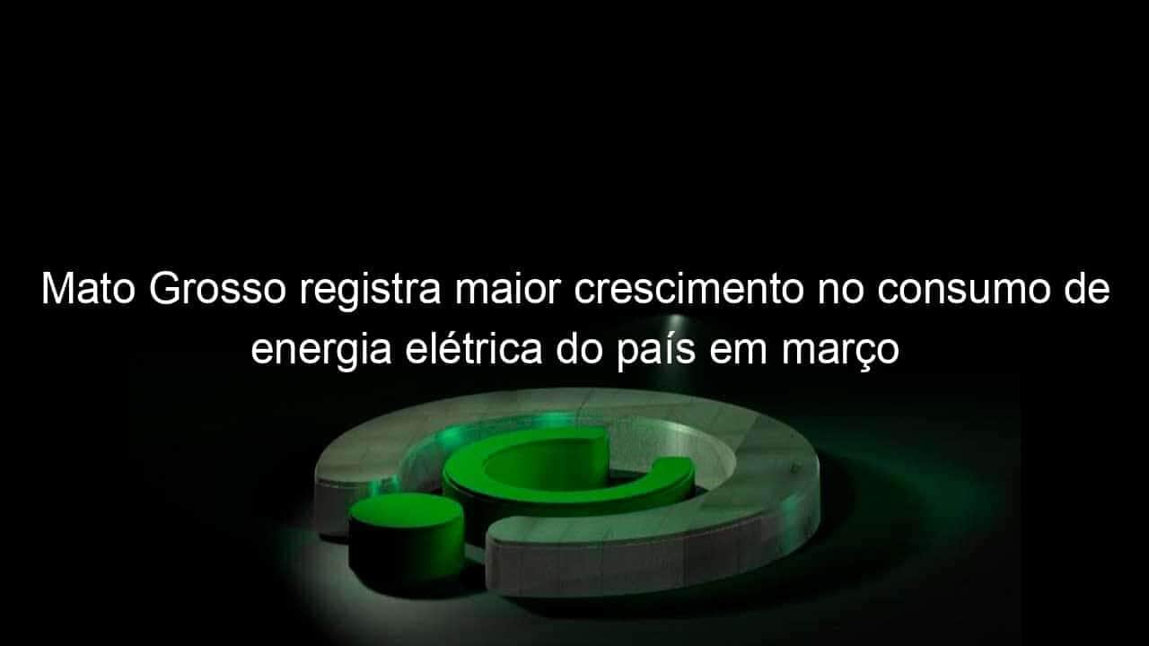 mato grosso registra maior crescimento no consumo de energia eletrica do pais em marco 1129656