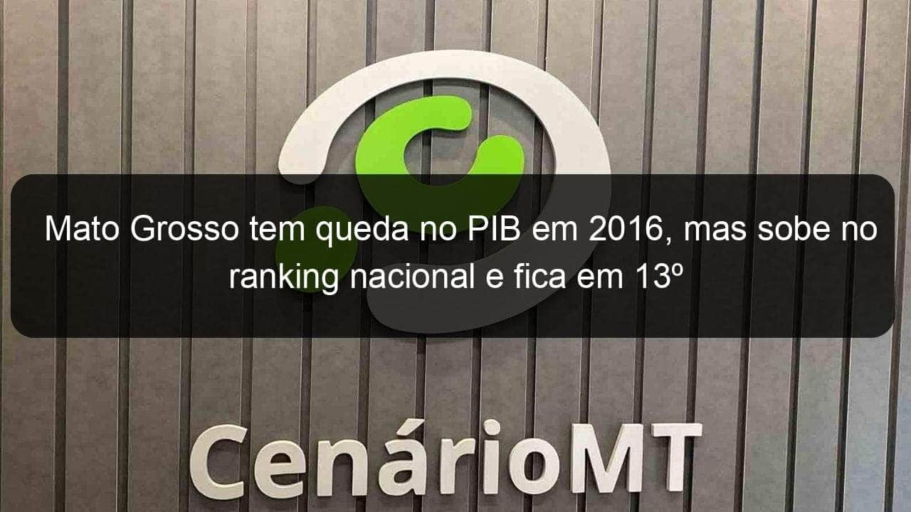 mato grosso tem queda no pib em 2016 mas sobe no ranking nacional e fica em 13o 772667