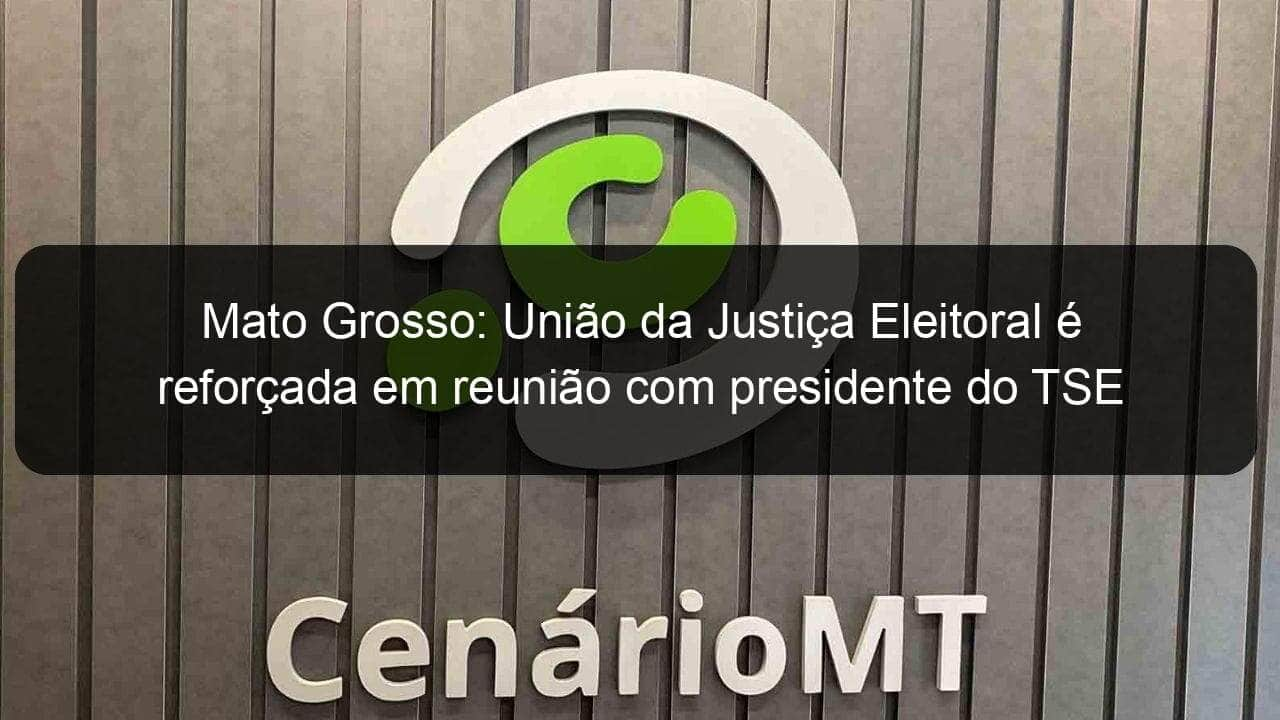 mato grosso uniao da justica eleitoral e reforcada em reuniao com presidente do tse 1176265