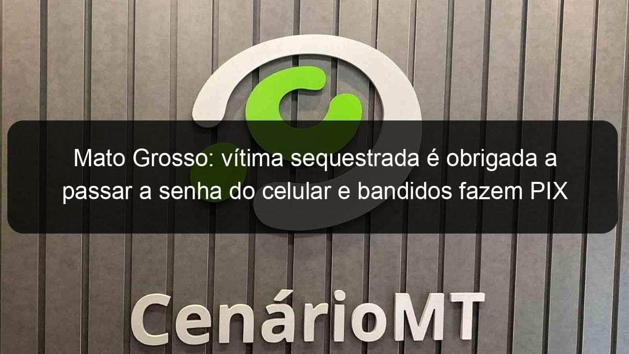 mato grosso vitima sequestrada e obrigada a passar a senha do celular e bandidos fazem