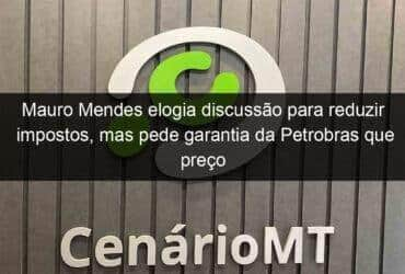 mauro mendes elogia discussao para reduzir impostos mas pede garantia da petrobras que preco abaixe na bomba 1142618