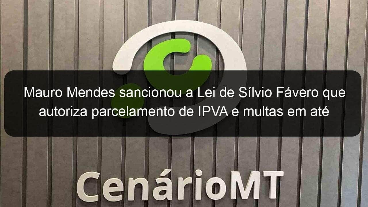 mauro mendes sancionou a lei de silvio favero que autoriza parcelamento de ipva e multas em ate 12 vezes 832656