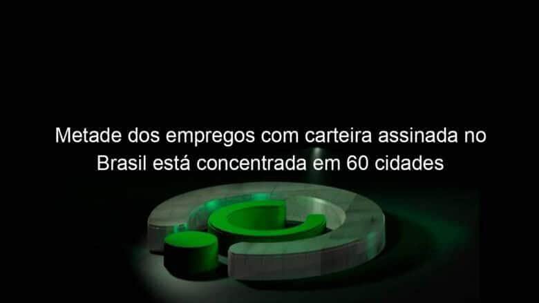 metade dos empregos com carteira assinada no brasil esta concentrada em 60 cidades 1151025