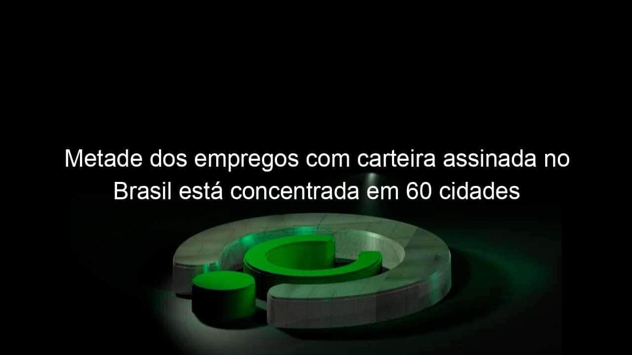 metade dos empregos com carteira assinada no brasil esta concentrada em 60 cidades 1151025