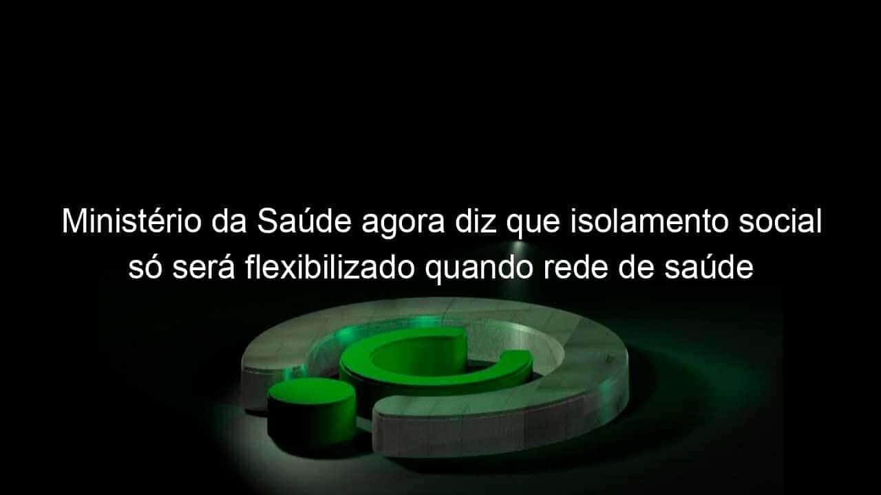 ministerio da saude agora diz que isolamento social so sera flexibilizado quando rede de saude estiver estruturada 906694