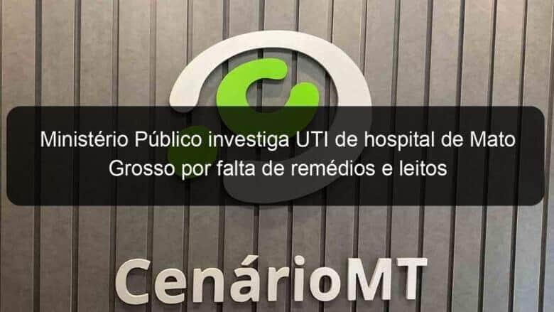 ministerio publico investiga uti de hospital de mato grosso por falta de remedios e leitos 1032747