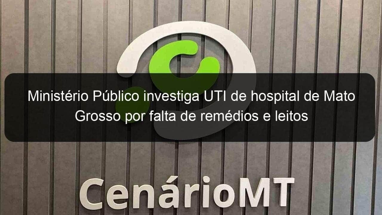 ministerio publico investiga uti de hospital de mato grosso por falta de remedios e leitos 1032747