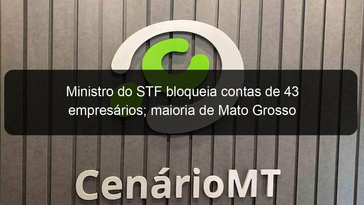 ministro do stf bloqueia contas de 43 empresarios maioria de mato grosso 1250543