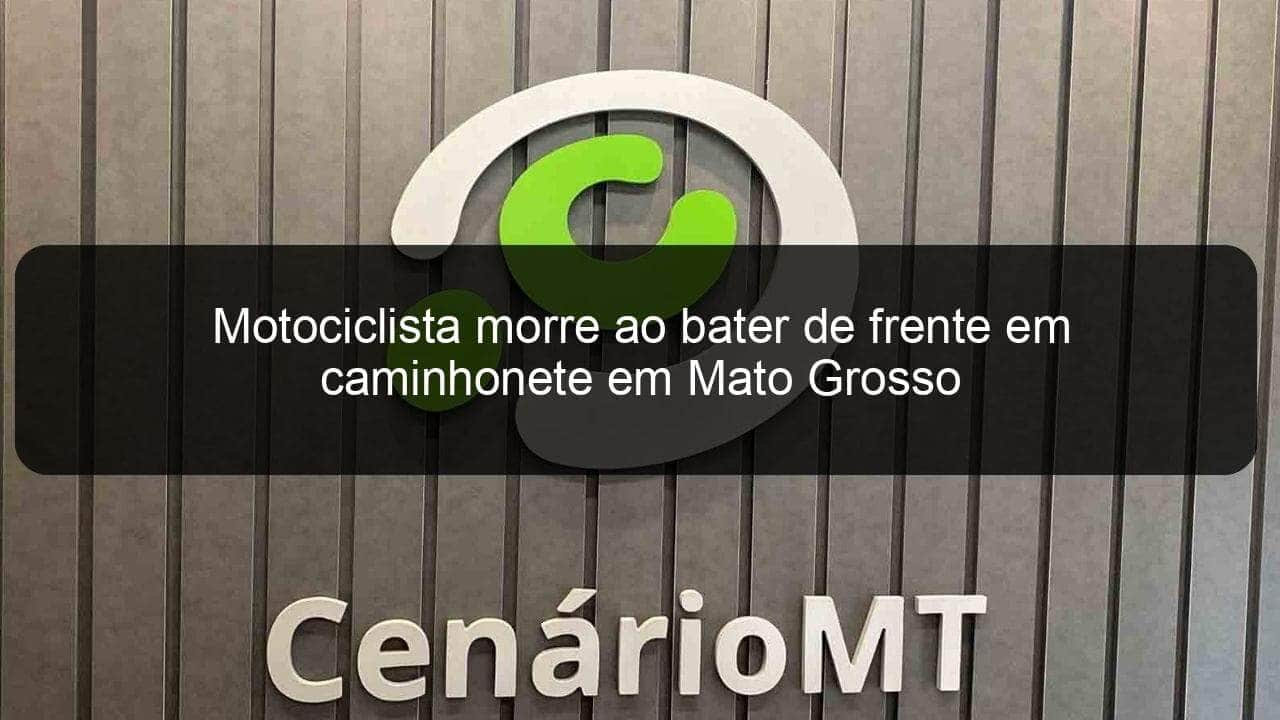 motociclista morre ao bater de frente em caminhonete em mato grosso 844421