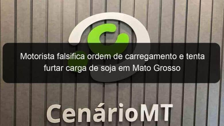 motorista falsifica ordem de carregamento e tenta furtar carga de soja em mato grosso 1021763