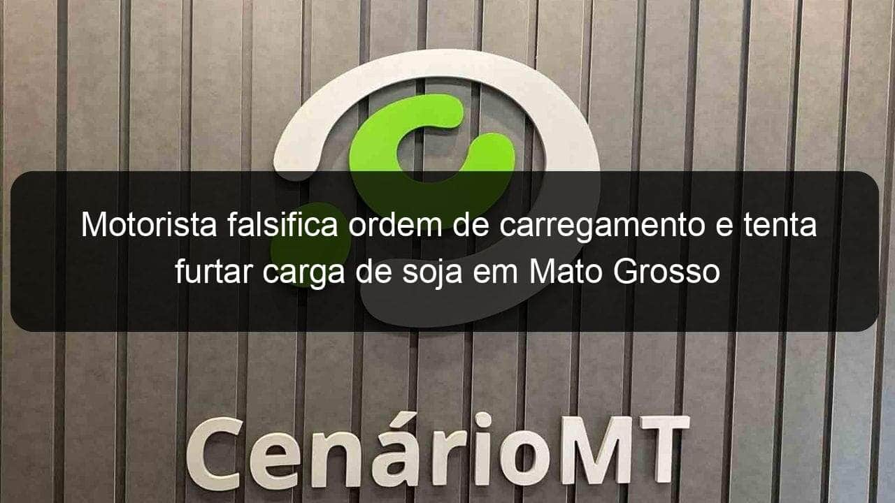 motorista falsifica ordem de carregamento e tenta furtar carga de soja em mato grosso 1021763