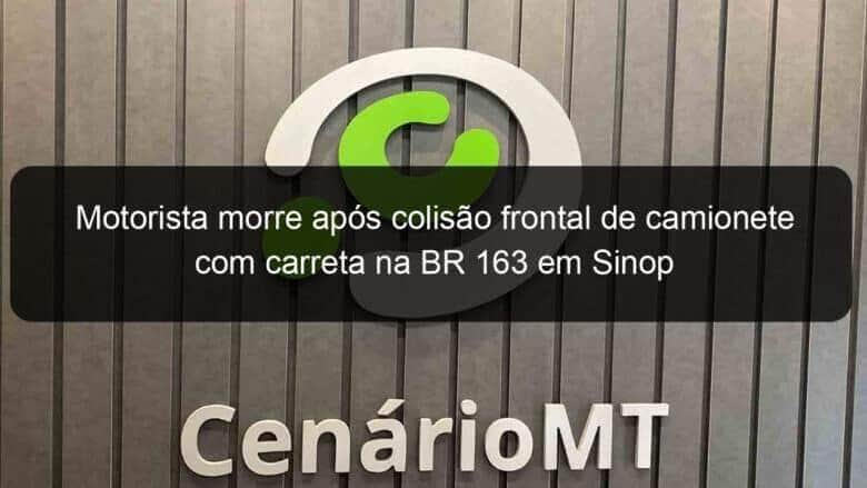 motorista morre apos colisao frontal de camionete com carreta na br 163 em sinop 1103710