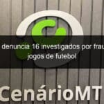 mp go denuncia 16 investigados por fraudes em jogos de futebol 1362784