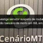 mpe investiga servidor suspeito de roubar e usar cartao bancario de morto em iml em mt 898132